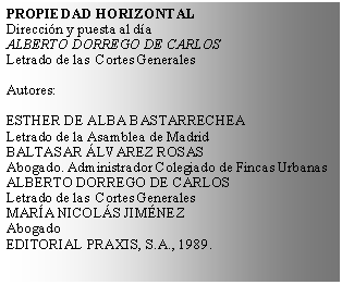 Cuadro de texto: PROPIEDAD HORIZONTALDireccin y puesta al daALBERTO DORREGO DE CARLOSLetrado de las  Cortes GeneralesAutores:ESTHER DE ALBA BASTARRECHEALetrado de la Asamblea de MadridBALTASAR LVAREZ ROSASAbogado. Administrador Colegiado de Fincas UrbanasALBERTO DORREGO DE CARLOSLetrado de las  Cortes GeneralesMARA NICOLS JIMNEZAbogadoEDITORIAL PRAXIS, S.A., 1989.