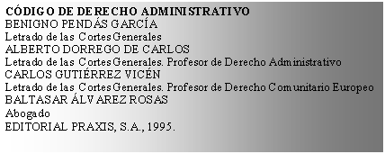 Cuadro de texto: CDIGO DE DERECHO ADMINISTRATIVOBENIGNO PENDS GARCALetrado de las  Cortes GeneralesALBERTO DORREGO DE CARLOSLetrado de las  Cortes Generales. Profesor de Derecho AdministrativoCARLOS GUTIRREZ VICNLetrado de las  Cortes Generales. Profesor de Derecho Comunitario EuropeoBALTASAR LVAREZ ROSASAbogadoEDITORIAL PRAXIS, S.A., 1995.